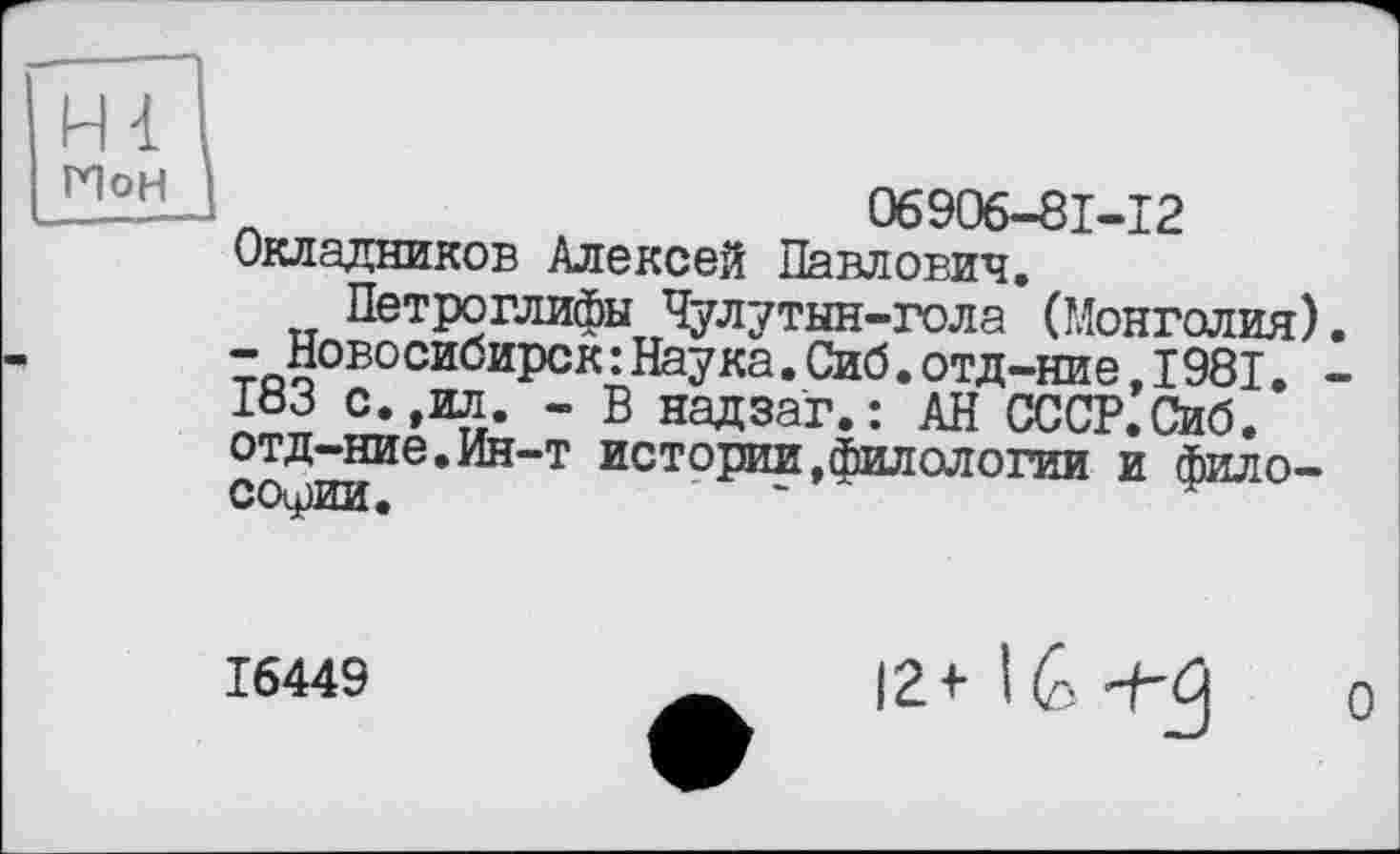 ﻿Hl
ГІоН
06906-81-12 Окладников Алексей Павлович.
Петроглифы Чулутын-гола (Монголия). -Новосибирск:Наука.Сиб.отд-ние,1981. -183 с.,ил. - В надзаг.: АН СССР.Сиб. отд-ние.Ин-т истории,филологии и философии.
16449
12+ 16 +3
о